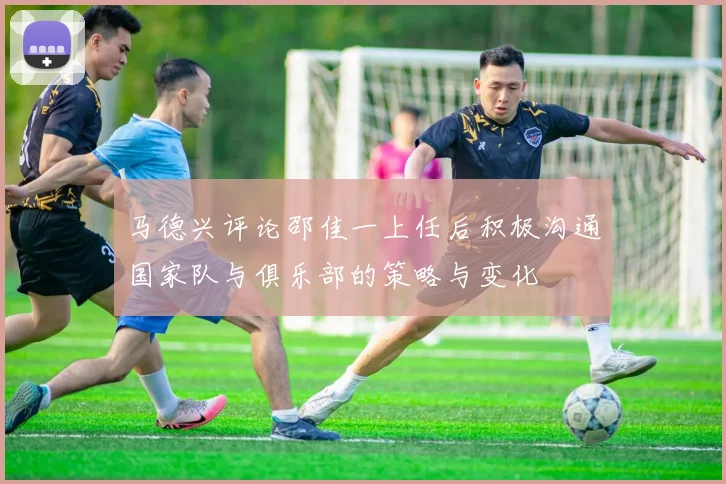 马德兴评论邵佳一上任后积极沟通国家队与俱乐部的策略与变化