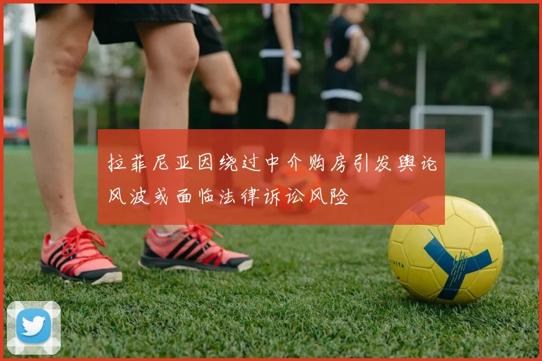 拉菲尼亚因绕过中介购房引发舆论风波或面临法律诉讼风险
