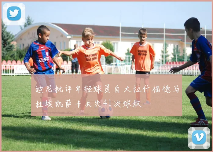 迪尼批评年轻球员自大拉什福德马杜埃凯萨卡共失41次球权