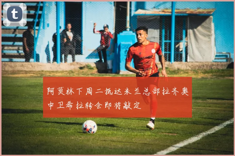 阿莫林下周二抵达米兰总部拉齐奥中卫希拉转会即将敲定