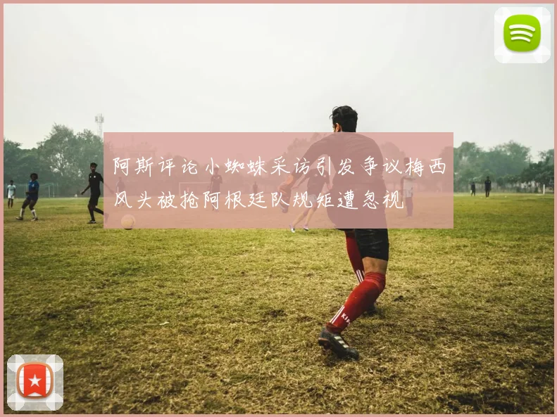 阿斯评论小蜘蛛采访引发争议梅西风头被抢阿根廷队规矩遭忽视