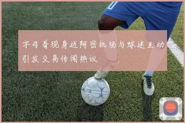 字母哥现身迈阿密机场与球迷互动引发交易传闻热议