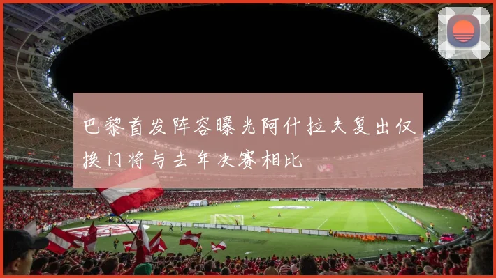 巴黎首发阵容曝光阿什拉夫复出仅换门将与去年决赛相比