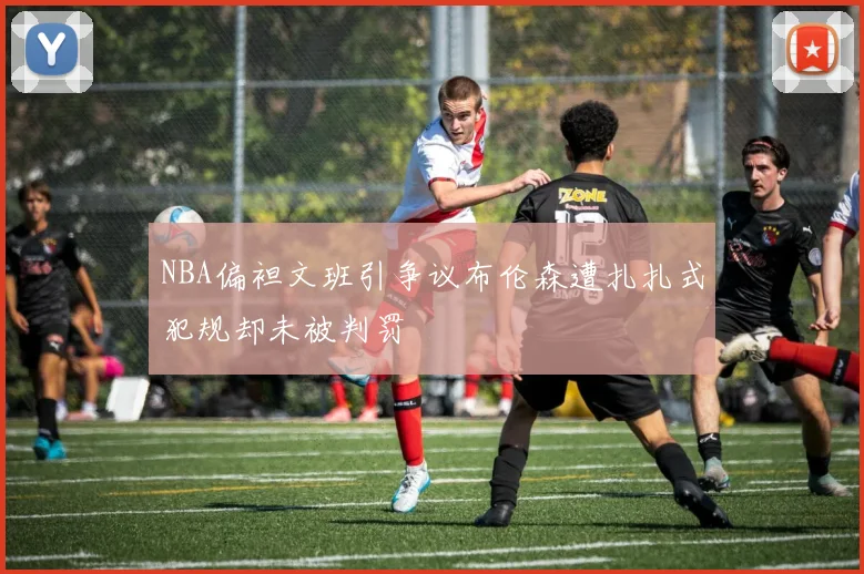 NBA偏袒文班引争议布伦森遭扎扎式犯规却未被判罚
