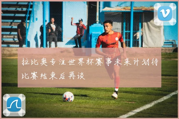拉比奥专注世界杯赛事未来计划待比赛结束后再谈