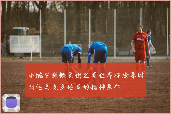 小豌豆感慨莫德里奇世界杯谢幕时刻他是克罗地亚的精神象征